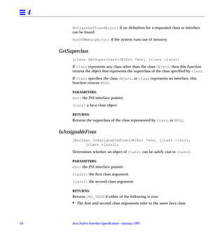 4
               NoClassDefFoundError: if no deﬁnition for a requested class or interface
               can be found.

               OutOfMemoryError: if the system runs out of memory.


         GetSuperclass
               jclass GetSuperclass(JNIEnv *env, jclass clazz);

               If clazz represents any class other than the class Object, then this function
               returns the object that represents the superclass of the class speciﬁed by clazz.

               If clazz speciﬁes the class Object, or clazz represents an interface, this
               function returns NULL.

               PARAMETERS:
               env: the JNI interface pointer.

               clazz: a Java class object.

               RETURNS:
               Returns the superclass of the class represented by clazz, or NULL.


         IsAssignableFrom
               jboolean IsAssignableFrom(JNIEnv *env, jclass clazz1,
                     jclass clazz2);

               Determines whether an object of clazz1 can be safely cast to clazz2.

               PARAMETERS:
               env: the JNI interface pointer.

               clazz1: the ﬁrst class argument.

               clazz2: the second class argument.

               RETURNS:
               Returns JNI_TRUE if either of the following is true:
               •   The ﬁrst and second class arguments refer to the same Java class.




34             Java Native Interface Speciﬁcation—January 1997
 