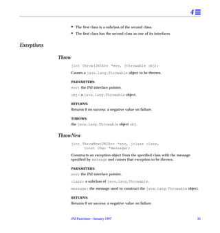 4
                     •   The ﬁrst class is a subclass of the second class.
                     •   The ﬁrst class has the second class as one of its interfaces.


Exceptions

             Throw
                     jint Throw(JNIEnv *env, jthrowable obj);

                     Causes a java.lang.Throwable object to be thrown.

                     PARAMETERS:
                     env: the JNI interface pointer.

                     obj: a java.lang.Throwable object.

                     RETURNS:
                     Returns 0 on success; a negative value on failure.

                     THROWS:
                     the java.lang.Throwable object obj.


             ThrowNew
                     jint ThrowNew(JNIEnv *env, jclass clazz,
                           const char *message);

                     Constructs an exception object from the speciﬁed class with the message
                     speciﬁed by message and causes that exception to be thrown.

                     PARAMETERS:
                     env: the JNI interface pointer.

                     clazz: a subclass of java.lang.Throwable.

                     message: the message used to construct the java.lang.Throwable object.

                     RETURNS:
                     Returns 0 on success; a negative value on failure.



                     JNI Functions—January 1997                                                35
 