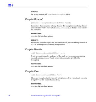 4
               THROWS:
               the newly constructed java.lang.Throwable object.


         ExceptionOccurred
               jthrowable ExceptionOccurred(JNIEnv *env);

               Determines if an exception is being thrown. The exception stays being thrown
               until either the native code calls ExceptionClear(), or the Java code handles
               the exception.

               PARAMETERS:
               env: the JNI interface pointer.

               RETURNS:
               Returns the exception object that is currently in the process of being thrown, or
               NULL if no exception is currently being thrown.


         ExceptionDescribe
               void ExceptionDescribe(JNIEnv *env);

               Prints an exception and a backtrace of the stack to a system error-reporting
               channel, such as stderr. This is a convenience routine provided for
               debugging.

               PARAMETERS:
               env: the JNI interface pointer.


         ExceptionClear
               void ExceptionClear(JNIEnv *env);

               Clears any exception that is currently being thrown. If no exception is currently
               being thrown, this routine has no effect.

               PARAMETERS:
               env: the JNI interface pointer.




36             Java Native Interface Speciﬁcation—January 1997
 