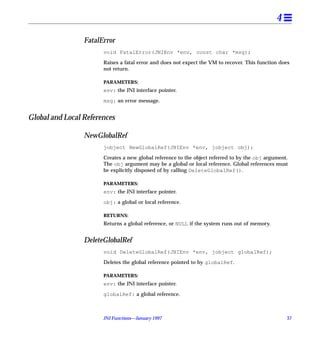 4

                 FatalError
                       void FatalError(JNIEnv *env, const char *msg);

                       Raises a fatal error and does not expect the VM to recover. This function does
                       not return.

                       PARAMETERS:
                       env: the JNI interface pointer.

                       msg: an error message.


Global and Local References

                 NewGlobalRef
                       jobject NewGlobalRef(JNIEnv *env, jobject obj);

                       Creates a new global reference to the object referred to by the obj argument.
                       The obj argument may be a global or local reference. Global references must
                       be explicitly disposed of by calling DeleteGlobalRef().

                       PARAMETERS:
                       env: the JNI interface pointer.

                       obj: a global or local reference.

                       RETURNS:
                       Returns a global reference, or NULL if the system runs out of memory.


                 DeleteGlobalRef
                       void DeleteGlobalRef(JNIEnv *env, jobject globalRef);

                       Deletes the global reference pointed to by globalRef.

                       PARAMETERS:
                       env: the JNI interface pointer.

                       globalRef: a global reference.



                       JNI Functions—January 1997                                                  37
 