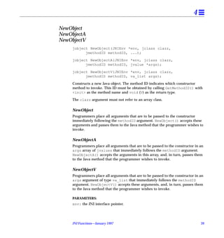 4

NewObject
NewObjectA
NewObjectV
     jobject NewObject(JNIEnv *env, jclass clazz,
           jmethodID methodID, ...);

     jobject NewObjectA(JNIEnv *env, jclass clazz,
           jmethodID methodID, jvalue *args);

     jobject NewObjectV(JNIEnv *env, jclass clazz,
           jmethodID methodID, va_list args);

     Constructs a new Java object. The method ID indicates which constructor
     method to invoke. This ID must be obtained by calling GetMethodID() with
     <init> as the method name and void (V) as the return type.

     The clazz argument must not refer to an array class.

     NewObject
     Programmers place all arguments that are to be passed to the constructor
     immediately following the methodID argument. NewObject() accepts these
     arguments and passes them to the Java method that the programmer wishes to
     invoke.

     NewObjectA
     Programmers place all arguments that are to be passed to the constructor in an
     args array of jvalues that immediately follows the methodID argument.
     NewObjectA() accepts the arguments in this array, and, in turn, passes them
     to the Java method that the programmer wishes to invoke.

     NewObjectV
     Programmers place all arguments that are to be passed to the constructor in an
     args argument of type va_list that immediately follows the methodID
     argument. NewObjectV() accepts these arguments, and, in turn, passes them
     to the Java method that the programmer wishes to invoke.

     PARAMETERS:
     env: the JNI interface pointer.




     JNI Functions—January 1997                                                  39
 