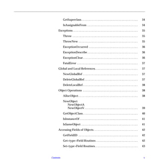 GetSuperclass . . . . . . . . . . . . . . . . . . . . . . . . . . . . . . . . . . . . . .       34
           IsAssignableFrom . . . . . . . . . . . . . . . . . . . . . . . . . . . . . . . . . .            34
      Exceptions . . . . . . . . . . . . . . . . . . . . . . . . . . . . . . . . . . . . . . . . . . . .   35
           Throw . . . . . . . . . . . . . . . . . . . . . . . . . . . . . . . . . . . . . . . . . . . .   35
           ThrowNew . . . . . . . . . . . . . . . . . . . . . . . . . . . . . . . . . . . . . . . .        35
           ExceptionOccurred . . . . . . . . . . . . . . . . . . . . . . . . . . . . . . . . .             36
           ExceptionDescribe . . . . . . . . . . . . . . . . . . . . . . . . . . . . . . . . . .           36
           ExceptionClear . . . . . . . . . . . . . . . . . . . . . . . . . . . . . . . . . . . . .        36
           FatalError . . . . . . . . . . . . . . . . . . . . . . . . . . . . . . . . . . . . . . . . .    37
      Global and Local References. . . . . . . . . . . . . . . . . . . . . . . . . . . . .                 37
           NewGlobalRef . . . . . . . . . . . . . . . . . . . . . . . . . . . . . . . . . . . . .          37
           DeleteGlobalRef . . . . . . . . . . . . . . . . . . . . . . . . . . . . . . . . . . . .         37
           DeleteLocalRef . . . . . . . . . . . . . . . . . . . . . . . . . . . . . . . . . . . . .        38
      Object Operations . . . . . . . . . . . . . . . . . . . . . . . . . . . . . . . . . . . . .          38
           AllocObject . . . . . . . . . . . . . . . . . . . . . . . . . . . . . . . . . . . . . . . .     38
           NewObject
             NewObjectA
             NewObjectV . . . . . . . . . . . . . . . . . . . . . . . . . . . . . . . . . . . .            39
           GetObjectClass . . . . . . . . . . . . . . . . . . . . . . . . . . . . . . . . . . . . .        40
           IsInstanceOf . . . . . . . . . . . . . . . . . . . . . . . . . . . . . . . . . . . . . . .      41
           IsSameObject . . . . . . . . . . . . . . . . . . . . . . . . . . . . . . . . . . . . . .        41
      Accessing Fields of Objects. . . . . . . . . . . . . . . . . . . . . . . . . . . . . .               42
           GetFieldID . . . . . . . . . . . . . . . . . . . . . . . . . . . . . . . . . . . . . . . .      42
           Get<type>Field Routines . . . . . . . . . . . . . . . . . . . . . . . . . . . .                 42
           Set<type>Field Routines . . . . . . . . . . . . . . . . . . . . . . . . . . . . .               43


Contents                                                                                                    v
 