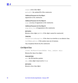 4
              clazz: a Java class object.

              methodID: the method ID of the constructor.

              Additional Parameter for NewObject:
              arguments to the constructor.

              Additional Parameter for NewObjectA:
              args: an array of arguments to the constructor.

              Additional Parameter for NewObjectV:
              args: a va_list of arguments to the constructor.

              RETURNS:
              Returns a Java object, or NULL if the object cannot be constructed.

              THROWS:
              InstantiationException: if the class is an interface or an abstract class.

              OutOfMemoryError: if the system runs out of memory.

              Any exceptions thrown by the constructor.


         GetObjectClass
              jclass GetObjectClass(JNIEnv *env, jobject obj);

              Returns the class of an object.

              PARAMETERS:
              env: the JNI interface pointer.

              obj: a Java object (must not be NULL).

              RETURNS:
              Returns a Java class object.




40            Java Native Interface Speciﬁcation—January 1997
 