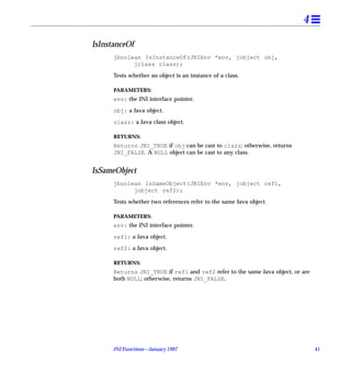 4

IsInstanceOf
      jboolean IsInstanceOf(JNIEnv *env, jobject obj,
            jclass clazz);

      Tests whether an object is an instance of a class.

      PARAMETERS:
      env: the JNI interface pointer.

      obj: a Java object.

      clazz: a Java class object.

      RETURNS:
      Returns JNI_TRUE if obj can be cast to clazz; otherwise, returns
      JNI_FALSE. A NULL object can be cast to any class.


IsSameObject
      jboolean IsSameObject(JNIEnv *env, jobject ref1,
            jobject ref2);

      Tests whether two references refer to the same Java object.

      PARAMETERS:
      env: the JNI interface pointer.

      ref1: a Java object.

      ref2: a Java object.

      RETURNS:
      Returns JNI_TRUE if ref1 and ref2 refer to the same Java object, or are
      both NULL; otherwise, returns JNI_FALSE.




      JNI Functions—January 1997                                                41
 
