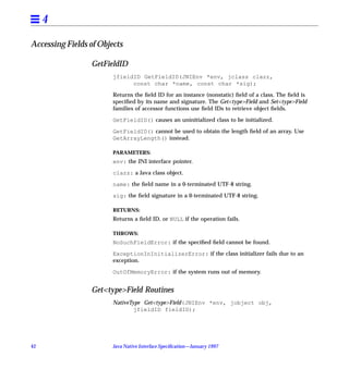 4

Accessing Fields of Objects

                 GetFieldID
                        jfieldID GetFieldID(JNIEnv *env, jclass clazz,
                              const char *name, const char *sig);

                        Returns the ﬁeld ID for an instance (nonstatic) ﬁeld of a class. The ﬁeld is
                        speciﬁed by its name and signature. The Get<type>Field and Set<type>Field
                        families of accessor functions use ﬁeld IDs to retrieve object ﬁelds.

                        GetFieldID() causes an uninitialized class to be initialized.

                        GetFieldID() cannot be used to obtain the length ﬁeld of an array. Use
                        GetArrayLength() instead.

                        PARAMETERS:
                        env: the JNI interface pointer.

                        clazz: a Java class object.

                        name: the ﬁeld name in a 0-terminated UTF-8 string.

                        sig: the ﬁeld signature in a 0-terminated UTF-8 string.

                        RETURNS:
                        Returns a ﬁeld ID, or NULL if the operation fails.

                        THROWS:
                        NoSuchFieldError: if the speciﬁed ﬁeld cannot be found.

                        ExceptionInInitializerError: if the class initializer fails due to an
                        exception.

                        OutOfMemoryError: if the system runs out of memory.


                 Get<type>Field Routines
                        NativeType Get<type>Field(JNIEnv *env, jobject obj,
                                jfieldID fieldID);




42                      Java Native Interface Speciﬁcation—January 1997
 