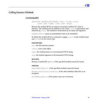 4

Calling Instance Methods

                GetMethodID
                      jmethodID GetMethodID(JNIEnv *env, jclass clazz,
                            const char *name, const char *sig);

                      Returns the method ID for an instance (nonstatic) method of a class or
                      interface. The method may be deﬁned in one of the clazz’s superclasses and
                      inherited by clazz. The method is determined by its name and signature.

                      GetMethodID() causes an uninitialized class to be initialized.

                      To obtain the method ID of a constructor, supply <init> as the method name
                      and void (V) as the return type.

                      PARAMETERS:
                      env: the JNI interface pointer.

                      clazz: a Java class object.

                      name: the method name in a 0-terminated UTF-8 string.

                      sig: the method signature in 0-terminated UTF-8 string.

                      RETURNS:
                      Returns a method ID, or NULL if the speciﬁed method cannot be found.

                      THROWS:
                      NoSuchMethodError: if the speciﬁed method cannot be found.

                      ExceptionInInitializerError: if the class initializer fails due to an
                      exception.

                      OutOfMemoryError: if the system runs out of memory.




                      JNI Functions—January 1997                                                 45
 