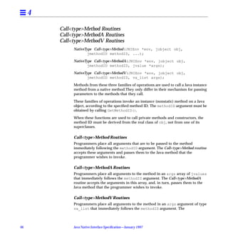 4

         Call<type>Method Routines
         Call<type>MethodA Routines
         Call<type>MethodV Routines
              NativeType Call<type>Method(JNIEnv *env, jobject obj,
                      jmethodID methodID, ...);

              NativeType Call<type>MethodA(JNIEnv *env, jobject obj,
                      jmethodID methodID, jvalue *args);

              NativeType Call<type>MethodV(JNIEnv *env, jobject obj,
                      jmethodID methodID, va_list args);

              Methods from these three families of operations are used to call a Java instance
              method from a native method.They only differ in their mechanism for passing
              parameters to the methods that they call.

              These families of operations invoke an instance (nonstatic) method on a Java
              object, according to the speciﬁed method ID. The methodID argument must be
              obtained by calling GetMethodID().
              When these functions are used to call private methods and constructors, the
              method ID must be derived from the real class of obj, not from one of its
              superclasses.

              Call<type>Method Routines
              Programmers place all arguments that are to be passed to the method
              immediately following the methodID argument. The Call<type>Method routine
              accepts these arguments and passes them to the Java method that the
              programmer wishes to invoke.

              Call<type>MethodA Routines
              Programmers place all arguments to the method in an args array of jvalues
              that immediately follows the methodID argument. The Call<type>MethodA
              routine accepts the arguments in this array, and, in turn, passes them to the
              Java method that the programmer wishes to invoke.

              Call<type>MethodV Routines
              Programmers place all arguments to the method in an args argument of type
              va_list that immediately follows the methodID argument. The



46            Java Native Interface Speciﬁcation—January 1997
 