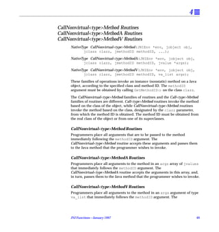 4

CallNonvirtual<type>Method Routines
CallNonvirtual<type>MethodA Routines
CallNonvirtual<type>MethodV Routines
     NativeType CallNonvirtual<type>Method(JNIEnv *env, jobject obj,
             jclass clazz, jmethodID methodID, ...);

     NativeType CallNonvirtual<type>MethodA(JNIEnv *env, jobject obj,
             jclass clazz, jmethodID methodID, jvalue *args);

     NativeType CallNonvirtual<type>MethodV(JNIEnv *env, jobject obj,
             jclass clazz, jmethodID methodID, va_list args);

     These families of operations invoke an instance (nonstatic) method on a Java
     object, according to the speciﬁed class and method ID. The methodID
     argument must be obtained by calling GetMethodID() on the class clazz.
     The CallNonvirtual<type>Method families of routines and the Call<type>Method
     families of routines are different. Call<type>Method routines invoke the method
     based on the class of the object, while CallNonvirtual<type>Method routines
     invoke the method based on the class, designated by the clazz parameter,
     from which the method ID is obtained. The method ID must be obtained from
     the real class of the object or from one of its superclasses.

     CallNonvirtual<type>Method Routines
     Programmers place all arguments that are to be passed to the method
     immediately following the methodID argument. The
     CallNonvirtual<type>Method routine accepts these arguments and passes them
     to the Java method that the programmer wishes to invoke.

     CallNonvirtual<type>MethodA Routines
     Programmers place all arguments to the method in an args array of jvalues
     that immediately follows the methodID argument. The
     CallNonvirtual<type>MethodA routine accepts the arguments in this array, and,
     in turn, passes them to the Java method that the programmer wishes to invoke.

     CallNonvirtual<type>MethodV Routines
     Programmers place all arguments to the method in an args argument of type
     va_list that immediately follows the methodID argument. The




     JNI Functions—January 1997                                                     49
 