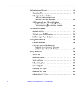 Calling Instance Methods . . . . . . . . . . . . . . . . . . . . . . . . . . . . . . .            45
                GetMethodID . . . . . . . . . . . . . . . . . . . . . . . . . . . . . . . . . . . . . .      45
                Call<type>Method Routines
                   Call<type>MethodA Routines
                   Call<type>MethodV Routines . . . . . . . . . . . . . . . . . . . . .                      46
                CallNonvirtual<type>Method Routines
                   CallNonvirtual<type>MethodA Routines
                   CallNonvirtual<type>MethodV Routines . . . . . . . . . . .                                49
           Accessing Static Fields. . . . . . . . . . . . . . . . . . . . . . . . . . . . . . . . . .        52
                GetStaticFieldID . . . . . . . . . . . . . . . . . . . . . . . . . . . . . . . . . . . .     52
                GetStatic<type>Field Routines . . . . . . . . . . . . . . . . . . . . . . .                  52
                SetStatic<type>Field Routines . . . . . . . . . . . . . . . . . . . . . . . .                53
           Calling Static Methods . . . . . . . . . . . . . . . . . . . . . . . . . . . . . . . . .          54
                GetStaticMethodID . . . . . . . . . . . . . . . . . . . . . . . . . . . . . . . . .          54
                CallStatic<type>Method Routines
                   CallStatic<type>MethodA Routines
                   CallStatic<type>MethodV Routines . . . . . . . . . . . . . . . .                          55
           String Operations . . . . . . . . . . . . . . . . . . . . . . . . . . . . . . . . . . . . . .     58
                NewString. . . . . . . . . . . . . . . . . . . . . . . . . . . . . . . . . . . . . . . . .   58
                GetStringLength. . . . . . . . . . . . . . . . . . . . . . . . . . . . . . . . . . . .       58
                GetStringChars. . . . . . . . . . . . . . . . . . . . . . . . . . . . . . . . . . . . .      59
                ReleaseStringChars . . . . . . . . . . . . . . . . . . . . . . . . . . . . . . . . .         59
                NewStringUTF . . . . . . . . . . . . . . . . . . . . . . . . . . . . . . . . . . . . .       60
                GetStringUTFLength . . . . . . . . . . . . . . . . . . . . . . . . . . . . . . . .           60
                GetStringUTFChars . . . . . . . . . . . . . . . . . . . . . . . . . . . . . . . . .          60
                ReleaseStringUTFChars . . . . . . . . . . . . . . . . . . . . . . . . . . . . .              61



vi   Java Native Interface Speciﬁcation—November 1996
 