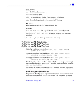 4
     PARAMETERS:
     env: the JNI interface pointer.

     clazz: a Java class object.

     name: the static method name in a 0-terminated UTF-8 string.

     sig: the method signature in a 0-terminated UTF-8 string.

     RETURNS:
     Returns a method ID, or NULL if the operation fails.

     THROWS:
     NoSuchMethodError: if the speciﬁed static method cannot be found.

     ExceptionInInitializerError: if the class initializer fails due to an
     exception.

     OutOfMemoryError: if the system runs out of memory.


CallStatic<type>Method Routines
CallStatic<type>MethodA Routines
CallStatic<type>MethodV Routines
     NativeType CallStatic<type>Method(JNIEnv *env, jclass clazz,
             jmethodID methodID, ...);

     NativeType CallStatic<type>MethodA(JNIEnv *env, jclass clazz,
             jmethodID methodID, jvalue *args);

     NativeType CallStatic<type>MethodV(JNIEnv *env, jclass clazz,
             jmethodID methodID, va_list args);

     This family of operations invokes a static method on a Java object, according to
     the speciﬁed method ID. The methodID argument must be obtained by calling
     GetStaticMethodID().
     The method ID must be derived from clazz, not from one of its superclasses.

     CallStatic<type>Method Routines
     Programmers should place all arguments that are to be passed to the method
     immediately following the methodID argument. The CallStatic<type>Method



     JNI Functions—January 1997                                                    55
 
