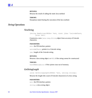 4
                     RETURNS:
                     Returns the result of calling the static Java method.

                     THROWS:
                     Exceptions raised during the execution of the Java method.


String Operations

                NewString
                     jstring NewString(JNIEnv *env, const jchar *unicodeChars,
                           jsize len);

                     Constructs a new java.lang.String object from an array of Unicode
                     characters.

                     PARAMETERS:
                     env: the JNI interface pointer.

                     unicodeChars: pointer to a Unicode string.

                     len: length of the Unicode string.

                     RETURNS:
                     Returns a Java string object, or NULL if the string cannot be constructed.

                     THROWS:
                     OutOfMemoryError: if the system runs out of memory.


                GetStringLength
                     jsize GetStringLength(JNIEnv *env, jstring string);

                     Returns the length (the count of Unicode characters) of a Java string.

                     PARAMETERS:
                     env: the JNI interface pointer.

                     string: a Java string object.



58                   Java Native Interface Speciﬁcation—January 1997
 