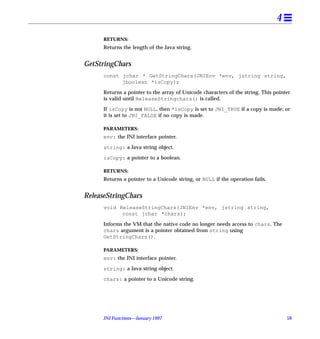 4
      RETURNS:
      Returns the length of the Java string.


GetStringChars
      const jchar * GetStringChars(JNIEnv *env, jstring string,
            jboolean *isCopy);

      Returns a pointer to the array of Unicode characters of the string. This pointer
      is valid until ReleaseStringchars() is called.

      If isCopy is not NULL, then *isCopy is set to JNI_TRUE if a copy is made; or
      it is set to JNI_FALSE if no copy is made.

      PARAMETERS:
      env: the JNI interface pointer.

      string: a Java string object.

      isCopy: a pointer to a boolean.

      RETURNS:
      Returns a pointer to a Unicode string, or NULL if the operation fails.


ReleaseStringChars
      void ReleaseStringChars(JNIEnv *env, jstring string,
            const jchar *chars);

      Informs the VM that the native code no longer needs access to chars. The
      chars argument is a pointer obtained from string using
      GetStringChars().

      PARAMETERS:
      env: the JNI interface pointer.

      string: a Java string object.

      chars: a pointer to a Unicode string.




      JNI Functions—January 1997                                                    59
 