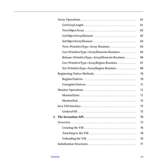 Array Operations . . . . . . . . . . . . . . . . . . . . . . . . . . . . . . . . . . . . . .        61
            GetArrayLength . . . . . . . . . . . . . . . . . . . . . . . . . . . . . . . . . . . .        61
            NewObjectArray . . . . . . . . . . . . . . . . . . . . . . . . . . . . . . . . . . .          62
            GetObjectArrayElement . . . . . . . . . . . . . . . . . . . . . . . . . . . . .               62
            SetObjectArrayElement. . . . . . . . . . . . . . . . . . . . . . . . . . . . . .              63
            New<PrimitiveType>Array Routines . . . . . . . . . . . . . . . . . .                          63
            Get<PrimitiveType>ArrayElements Routines . . . . . . . . . . .                                64
            Release<PrimitiveType>ArrayElements Routines. . . . . . . .                                   66
            Get<PrimitiveType>ArrayRegion Routines . . . . . . . . . . . . .                              67
            Set<PrimitiveType>ArrayRegion Routines . . . . . . . . . . . . .                              68
      Registering Native Methods . . . . . . . . . . . . . . . . . . . . . . . . . . . . .                70
            RegisterNatives . . . . . . . . . . . . . . . . . . . . . . . . . . . . . . . . . . . .       70
            UnregisterNatives . . . . . . . . . . . . . . . . . . . . . . . . . . . . . . . . . .         71
      Monitor Operations . . . . . . . . . . . . . . . . . . . . . . . . . . . . . . . . . . . .          71
            MonitorEnter . . . . . . . . . . . . . . . . . . . . . . . . . . . . . . . . . . . . . .      71
            MonitorExit. . . . . . . . . . . . . . . . . . . . . . . . . . . . . . . . . . . . . . . .    72
      Java VM Interface. . . . . . . . . . . . . . . . . . . . . . . . . . . . . . . . . . . . . .        72
            GetJavaVM . . . . . . . . . . . . . . . . . . . . . . . . . . . . . . . . . . . . . . . .     72
  5. The Invocation API. . . . . . . . . . . . . . . . . . . . . . . . . . . . . . . . . . . .            75
      Overview. . . . . . . . . . . . . . . . . . . . . . . . . . . . . . . . . . . . . . . . . . . . .   75
            Creating the VM. . . . . . . . . . . . . . . . . . . . . . . . . . . . . . . . . . . .        76
            Attaching to the VM . . . . . . . . . . . . . . . . . . . . . . . . . . . . . . . .           76
            Unloading the VM . . . . . . . . . . . . . . . . . . . . . . . . . . . . . . . . . .          76
      Initialization Structures . . . . . . . . . . . . . . . . . . . . . . . . . . . . . . . . .         77



Contents                                                                                                  vii
 