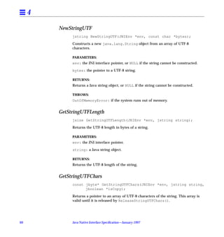 4

         NewStringUTF
              jstring NewStringUTF(JNIEnv *env, const char *bytes);

              Constructs a new java.lang.String object from an array of UTF-8
              characters.

              PARAMETERS:
              env: the JNI interface pointer, or NULL if the string cannot be constructed.

              bytes: the pointer to a UTF-8 string.

              RETURNS:
              Returns a Java string object, or NULL if the string cannot be constructed.

              THROWS:
              OutOfMemoryError: if the system runs out of memory.


         GetStringUTFLength
              jsize GetStringUTFLength(JNIEnv *env, jstring string);

              Returns the UTF-8 length in bytes of a string.

              PARAMETERS:
              env: the JNI interface pointer.

              string: a Java string object.

              RETURNS:
              Returns the UTF-8 length of the string.


         GetStringUTFChars
              const jbyte* GetStringUTFChars(JNIEnv *env, jstring string,
                    jboolean *isCopy);

              Returns a pointer to an array of UTF-8 characters of the string. This array is
              valid until it is released by ReleaseStringUTFChars().




60            Java Native Interface Speciﬁcation—January 1997
 