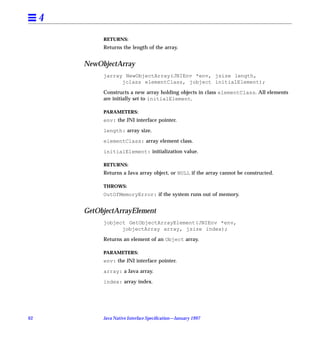 4
              RETURNS:
              Returns the length of the array.


         NewObjectArray
              jarray NewObjectArray(JNIEnv *env, jsize length,
                    jclass elementClass, jobject initialElement);

              Constructs a new array holding objects in class elementClass. All elements
              are initially set to initialElement.

              PARAMETERS:
              env: the JNI interface pointer.

              length: array size.

              elementClass: array element class.

              initialElement: initialization value.

              RETURNS:
              Returns a Java array object, or NULL if the array cannot be constructed.

              THROWS:
              OutOfMemoryError: if the system runs out of memory.


         GetObjectArrayElement
              jobject GetObjectArrayElement(JNIEnv *env,
                    jobjectArray array, jsize index);

              Returns an element of an Object array.

              PARAMETERS:
              env: the JNI interface pointer.

              array: a Java array.

              index: array index.




62            Java Native Interface Speciﬁcation—January 1997
 