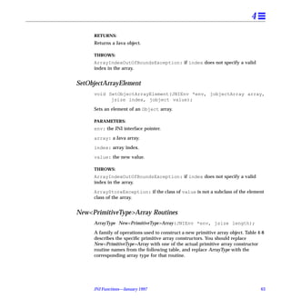 4
     RETURNS:
     Returns a Java object.

     THROWS:
     ArrayIndexOutOfBoundsException: if index does not specify a valid
     index in the array.


SetObjectArrayElement
     void SetObjectArrayElement(JNIEnv *env, jobjectArray array,
           jsize index, jobject value);

     Sets an element of an Object array.

     PARAMETERS:
     env: the JNI interface pointer.

     array: a Java array.

     index: array index.

     value: the new value.

     THROWS:
     ArrayIndexOutOfBoundsException: if index does not specify a valid
     index in the array.

     ArrayStoreException: if the class of value is not a subclass of the element
     class of the array.


New<PrimitiveType>Array Routines
     ArrayType New<PrimitiveType>Array(JNIEnv *env, jsize length);

     A family of operations used to construct a new primitive array object. Table 4-8
     describes the speciﬁc primitive array constructors. You should replace
     New<PrimitiveType>Array with one of the actual primitive array constructor
     routine names from the following table, and replace ArrayType with the
     corresponding array type for that routine.




     JNI Functions—January 1997                                                    63
 