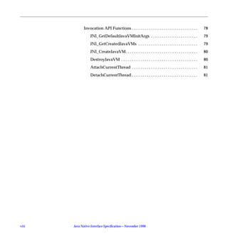Invocation API Functions . . . . . . . . . . . . . . . . . . . . . . . . . . . . . . .       78
                  JNI_GetDefaultJavaVMInitArgs . . . . . . . . . . . . . . . . . . . . . .                79
                  JNI_GetCreatedJavaVMs . . . . . . . . . . . . . . . . . . . . . . . . . . . .           79
                  JNI_CreateJavaVM. . . . . . . . . . . . . . . . . . . . . . . . . . . . . . . . . .     80
                  DestroyJavaVM . . . . . . . . . . . . . . . . . . . . . . . . . . . . . . . . . . . .   80
                  AttachCurrentThread . . . . . . . . . . . . . . . . . . . . . . . . . . . . . . .       81
                  DetachCurrentThread . . . . . . . . . . . . . . . . . . . . . . . . . . . . . . .       81




viii   Java Native Interface Speciﬁcation—November 1996
 