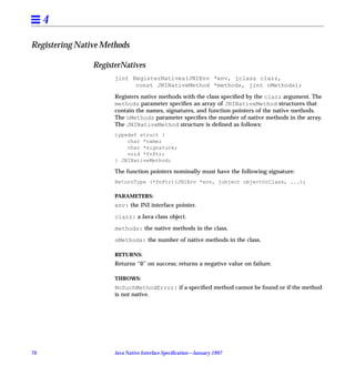 4

Registering Native Methods

                RegisterNatives
                      jint RegisterNatives(JNIEnv *env, jclass clazz,
                            const JNINativeMethod *methods, jint nMethods);

                      Registers native methods with the class speciﬁed by the clazz argument. The
                      methods parameter speciﬁes an array of JNINativeMethod structures that
                      contain the names, signatures, and function pointers of the native methods.
                      The nMethods parameter speciﬁes the number of native methods in the array.
                      The JNINativeMethod structure is deﬁned as follows:
                      typedef struct {
                          char *name;
                          char *signature;
                          void *fnPtr;
                      } JNINativeMethod;

                      The function pointers nominally must have the following signature:
                      ReturnType (*fnPtr)(JNIEnv *env, jobject objectOrClass, ...);

                      PARAMETERS:
                      env: the JNI interface pointer.

                      clazz: a Java class object.

                      methods: the native methods in the class.

                      nMethods: the number of native methods in the class.

                      RETURNS:
                      Returns “0” on success; returns a negative value on failure.

                      THROWS:
                      NoSuchMethodError: if a speciﬁed method cannot be found or if the method
                      is not native.




70                    Java Native Interface Speciﬁcation—January 1997
 
