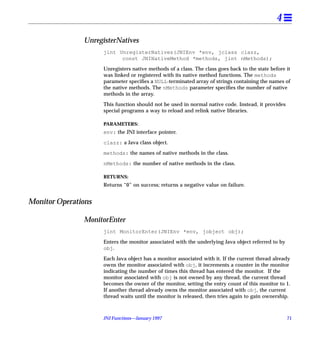 4

               UnregisterNatives
                     jint UnregisterNatives(JNIEnv *env, jclass clazz,
                           const JNINativeMethod *methods, jint nMethods);

                     Unregisters native methods of a class. The class goes back to the state before it
                     was linked or registered with its native method functions. The methods
                     parameter speciﬁes a NULL-terminated array of strings containing the names of
                     the native methods. The nMethods parameter speciﬁes the number of native
                     methods in the array.

                     This function should not be used in normal native code. Instead, it provides
                     special programs a way to reload and relink native libraries.

                     PARAMETERS:
                     env: the JNI interface pointer.

                     clazz: a Java class object.

                     methods: the names of native methods in the class.

                     nMethods: the number of native methods in the class.

                     RETURNS:
                     Returns “0” on success; returns a negative value on failure.


Monitor Operations

               MonitorEnter
                     jint MonitorEnter(JNIEnv *env, jobject obj);

                     Enters the monitor associated with the underlying Java object referred to by
                     obj.

                     Each Java object has a monitor associated with it. If the current thread already
                     owns the monitor associated with obj, it increments a counter in the monitor
                     indicating the number of times this thread has entered the monitor. If the
                     monitor associated with obj is not owned by any thread, the current thread
                     becomes the owner of the monitor, setting the entry count of this monitor to 1.
                     If another thread already owns the monitor associated with obj, the current
                     thread waits until the monitor is released, then tries again to gain ownership.



                     JNI Functions—January 1997                                                     71
 