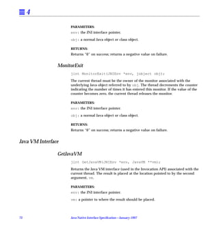 4
                     PARAMETERS:
                     env: the JNI interface pointer.

                     obj: a normal Java object or class object.

                     RETURNS:
                     Returns “0” on success; returns a negative value on failure.


                MonitorExit
                     jint MonitorExit(JNIEnv *env, jobject obj);

                     The current thread must be the owner of the monitor associated with the
                     underlying Java object referred to by obj. The thread decrements the counter
                     indicating the number of times it has entered this monitor. If the value of the
                     counter becomes zero, the current thread releases the monitor.

                     PARAMETERS:
                     env: the JNI interface pointer.

                     obj: a normal Java object or class object.

                     RETURNS:
                     Returns “0” on success; returns a negative value on failure.


Java VM Interface

                GetJavaVM
                     jint GetJavaVM(JNIEnv *env, JavaVM **vm);

                     Returns the Java VM interface (used in the Invocation API) associated with the
                     current thread. The result is placed at the location pointed to by the second
                     argument, vm.

                     PARAMETERS:
                     env: the JNI interface pointer.

                     vm: a pointer to where the result should be placed.




72                   Java Native Interface Speciﬁcation—January 1997
 