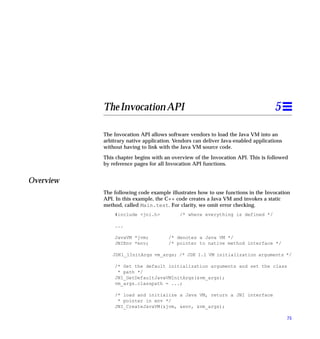 The Invocation API                                                     5

           The Invocation API allows software vendors to load the Java VM into an
           arbitrary native application. Vendors can deliver Java-enabled applications
           without having to link with the Java VM source code.

           This chapter begins with an overview of the Invocation API. This is followed
           by reference pages for all Invocation API functions.


Overview
           The following code example illustrates how to use functions in the Invocation
           API. In this example, the C++ code creates a Java VM and invokes a static
           method, called Main.test. For clarity, we omit error checking.
               #include <jni.h>            /* where everything is defined */

               ...

               JavaVM *jvm;           /* denotes a Java VM */
               JNIEnv *env;           /* pointer to native method interface */

              JDK1_1InitArgs vm_args; /* JDK 1.1 VM initialization arguments */

               /* Get the default initialization arguments and set the class
                * path */
               JNI_GetDefaultJavaVMInitArgs(&vm_args);
               vm_args.classpath = ...;

               /* load and initialize a Java VM, return a JNI interface
                * pointer in env */
               JNI_CreateJavaVM(&jvm, &env, &vm_args);

                                                                                         75
 