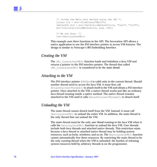 5
                   /* invoke the Main.test method using the JNI */
                   jclass cls = env->FindClass("Main");
                   jmethodID mid = env->GetStaticMethodID(cls, "test", "(I)V");
                   env->CallStaticVoidMethod(cls, mid, 100);

                   /* We are done. */
                   jvm->DestroyJavaVM();

              This example uses three functions in the API. The Invocation API allows a
              native application to use the JNI interface pointer to access VM features. The
              design is similar to Netscape’s JRI Embedding Interface.


         Creating the VM
              The JNI_CreateJavaVM() function loads and initializes a Java VM and
              returns a pointer to the JNI interface pointer. The thread that called
              JNI_CreateJavaVM() is considered to be the main thread.


         Attaching to the VM
              The JNI interface pointer (JNIEnv) is valid only in the current thread. Should
              another thread need to access the Java VM, it must ﬁrst call
              AttachCurrentThread() to attach itself to the VM and obtain a JNI interface
              pointer. Once attached to the VM, a native thread works just like an ordinary
              Java thread running inside a native method. The native thread remains
              attached to the VM until it calls DetachCurrentThread() to detach itself.


         Unloading the VM
              The main thread cannot detach itself from the VM. Instead, it must call
              DestroyJavaVM() to unload the entire VM. In addition, the main thread is
              the only thread that can unload the VM.

              The main thread must be the only user thread running in the Java VM when it
              calls the DestroyJavaVM() function to unload the Java VM. User threads
              include both Java threads and attached native threads. This restriction exists
              because a Java thread or attached native thread may be holding system
              resources, such as locks, windows, and so on. The DestroyJavaVM() function
              cannot automatically free these resources. By restricting the main thread to be
              the only running thread when the VM is unloaded, the burden of releasing
              system resources held by arbitrary threads is on the programmer.



76            Java Native Interface Speciﬁcation—January 1997
 