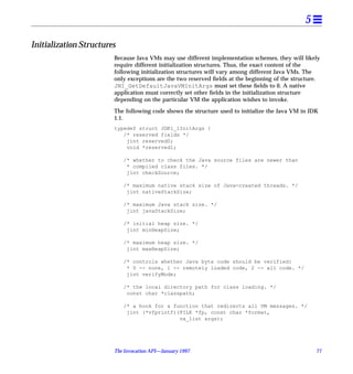 5

Initialization Structures
                        Because Java VMs may use different implementation schemes, they will likely
                        require different initialization structures. Thus, the exact content of the
                        following initialization structures will vary among different Java VMs. The
                        only exceptions are the two reserved ﬁelds at the beginning of the structure.
                        JNI_GetDefaultJavaVMInitArgs must set these ﬁelds to 0. A native
                        application must correctly set other ﬁelds in the initialization structure
                        depending on the particular VM the application wishes to invoke.

                        The following code shows the structure used to initialize the Java VM in JDK
                        1.1.
                        typedef struct JDK1_1InitArgs {
                           /* reserved fields */
                            jint reserved0;
                            void *reserved1;

                            /* whether to check the Java source files are newer than
                             * compiled class files. */
                             jint checkSource;

                            /* maximum native stack size of Java-created threads. */
                             jint nativeStackSize;

                            /* maximum Java stack size. */
                             jint javaStackSize;

                            /* initial heap size. */
                             jint minHeapSize;

                            /* maximum heap size. */
                             jint maxHeapSize;

                            /* controls whether Java byte code should be verified:
                             * 0 -- none, 1 -- remotely loaded code, 2 -- all code. */
                             jint verifyMode;

                            /* the local directory path for class loading. */
                             const char *classpath;

                            /* a hook for a function that redirects all VM messages. */
                             jint (*vfprintf)(FILE *fp, const char *format,
                                              va_list args);




                        The Invocation API—January 1997                                            77
 