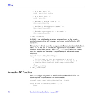 5
                           /* a VM exit hook. */
                            void (*exit)(jint code);

                           /* a VM abort hook. */
                            void (*abort)();

                           /* whether to enable class GC. */
                            jint enableClassGC;

                           /* whether GC messages will appear. */
                            jint enableVerboseGC;

                           /* whether asynchronous GC is allowed. */
                            jint disableAsyncGC;

                      } JDK1_1InitArgs;

                      In JDK 1.1, the initialization structure provides hooks so that a native
                      application can redirect VM messages and obtain control when the VM
                      terminates.

                      The structure below is passed as an argument when a native thread attaches to
                      a Java VM in JDK 1.1. In actuality, no arguments are required for a native
                      thread to attach to the JDK 1.1. The JDK1_1AttachArgs structure consists
                      only of a padding slot for those C compilers that do not permit empty
                      structures.
                      typedef struct JDK1_1AttachArgs {
                         /*
                          * JDK 1.1 does not need any arguments to attach a
                          * native thread. The padding is here to satisfy the C
                          * compiler which does not permit empty structures.
                          */
                          void *__padding;
                      } JDK1_1AttachArgs;


Invocation API Functions
                      The JavaVM type is a pointer to the Invocation API function table. The
                      following code example shows this function table.
                      typedef const struct JNIInvokeInterface *JavaVM;

                      const struct JNIInvokeInterface ... = {
                          NULL,




78                    Java Native Interface Speciﬁcation—January 1997
 
