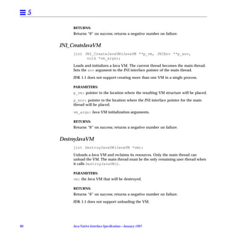 5
              RETURNS:
              Returns “0” on success; returns a negative number on failure.


         JNI_CreateJavaVM
              jint JNI_CreateJavaVM(JavaVM **p_vm, JNIEnv **p_env,
                    void *vm_args);

              Loads and initializes a Java VM. The current thread becomes the main thread.
              Sets the env argument to the JNI interface pointer of the main thread.

              JDK 1.1 does not support creating more than one VM in a single process.

              PARAMETERS:
              p_vm: pointer to the location where the resulting VM structure will be placed.

              p_env: pointer to the location where the JNI interface pointer for the main
              thread will be placed.

              vm_args: Java VM initialization arguments.

              RETURNS:
              Returns “0” on success; returns a negative number on failure.


         DestroyJavaVM
              jint DestroyJavaVM(JavaVM *vm);

              Unloads a Java VM and reclaims its resources. Only the main thread can
              unload the VM. The main thread must be the only remaining user thread when
              it calls DestroyJavaVM().

              PARAMETERS:
              vm: the Java VM that will be destroyed.

              RETURNS:
              Returns “0” on success; returns a negative number on failure.

              JDK 1.1 does not support unloading the VM.




80            Java Native Interface Speciﬁcation—January 1997
 