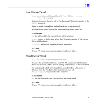5

AttachCurrentThread
     jint AttachCurrentThread(JavaVM *vm, JNIEnv **p_env,
           void *thr_args);

     Attaches the current thread to a Java VM. Returns a JNI interface pointer in the
     JNIEnv argument.

     Trying to attach a thread that is already attached is not permitted.

     A native thread cannot be attached simultaneously to two Java VMs.

     PARAMETERS:
     vm: the VM to which the current thread will be attached.

     p_env: pointer to the location where the JNI interface pointer of the current
     thread will be placed.

     thr_args: VM-speciﬁc thread attachment arguments.

     RETURNS:
     Returns “0” on success; returns a negative number on failure.


DetachCurrentThread
     jint DetachCurrentThread(JavaVM *vm);

     Detaches the current thread from a Java VM. All Java monitors held by this
     thread are released. All Java threads waiting for this thread to die are notiﬁed.

     The main thread, which is the thread that created the Java VM, cannot be
     detached from the VM. Instead, the main thread must call
     JNI_DestroyJavaVM() to unload the entire VM.

     PARAMETERS:
     vm: the VM from which the current thread will be detached.

     RETURNS:
     Returns “0” on success; returns a negative number on failure.




     The Invocation API—January 1997                                                81
 