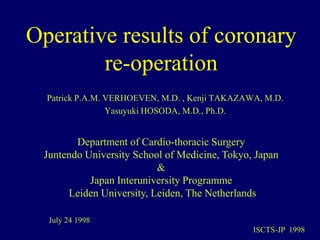 Operative results of coronary
re-operation
Patrick P.A.M. VERHOEVEN, M.D. , Kenji TAKAZAWA, M.D.
Yasuyuki HOSODA, M.D., Ph.D.
Department of Cardio-thoracic Surgery
Juntendo University School of Medicine, Tokyo, Japan
&
Japan Interuniversity Programme
Leiden University, Leiden, The Netherlands
July 24 1998
ISCTS-JP 1998
 