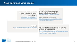 Nous sommes à votre écoute!
| Journée nationale des industriels - 21 déc. 2017
Vous pensez à de nouveaux
besoins d’interopérabilité?
besoins-interop@asipsante.fr
Formulaire à télécharger depuis :
http://esante.gouv.fr/services/referentiels/c
-sis/demarche-elaboration
Vous souhaitez nous
contacter ?
ci-sis@sante.gouv.fr
Vous souhaitez consulter les documents
publiés en concertation ?
http://esante.gouv.fr/services/referentiels/c
i-sis/espace-concertation
Le CI-SIS
http://esante.gouv.fr/services/ci-sis
11
 