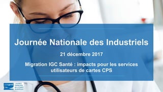 Journée Nationale des Industriels
21 décembre 2017
Migration IGC Santé : impacts pour les services
utilisateurs de cartes CPS
 