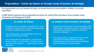 Projectathon : Cahier de liaison et Compte rendu d’examen de biologie
3
Un projectathon est une session de tests, se tenant durant le connectathon, dédiée à un projet
spécifique
L’ASIP Santé organise deux projectathons autour du volet Cahier de liaison et du compte rendu
d’examens de biologie du CI-SIS :
| Journée nationale des industriels - 21 nov. 2018
Le cahier de liaison
• Partage de notes, en situation de mobilité, sur le cahier
de liaison d’un patient entre les professionnels de santé,
les aidants, le patient et ses proches.
• Cas d’usage typique : dématérialisation du post-it au
dessus du lit du patient en HAD
• Une note peut être une observation, « le patient est
tombé ce matin », une instruction, « Pensez à boire, il
fera chaud cette semaine »… et peut contenir du texte,
des photos…
Le compte rendu d’examen de biologie
• Codage des examens à partir de la terminologie LOINC
Internationale, résultat des examens, identification des
intervenants (prescripteur, préleveur, laboratoires
exécutants, biologistes …).
• Cas d’usage typique : compte rendu produit par les
Laboratoires de Biologie Médicale de ville ou
d’établissements de santé et échangé via MSSanté
avec le prescripteur, le médecin traitant.
 