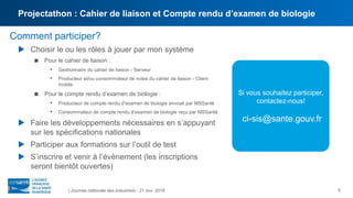 5
Comment participer?
 Choisir le ou les rôles à jouer par mon système
 Pour le cahier de liaison :
• Gestionnaire du cahier de liaison - Serveur
• Producteur et/ou consommateur de notes du cahier de liaison - Client
mobile
 Pour le compte rendu d’examen de biologie :
• Producteur de compte rendu d’examen de biologie envoyé par MSSanté
• Consommateur de compte rendu d’examen de biologie reçu par MSSanté
 Faire les développements nécessaires en s’appuyant
sur les spécifications nationales
 Participer aux formations sur l’outil de test
 S’inscrire et venir à l’évènement (les inscriptions
seront bientôt ouvertes)
| Journée nationale des industriels - 21 nov. 2018
Si vous souhaitez participer,
contactez-nous!
ci-sis@sante.gouv.fr
Projectathon : Cahier de liaison et Compte rendu d’examen de biologie
 