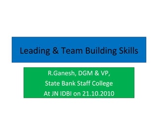 Leading & Team Building Skills R.Ganesh, DGM & VP, State Bank Staff College At JN IDBI on 21.10.2010 