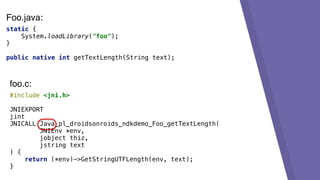static {
System.loadLibrary("foo");
}
public native int getTextLength(String text);
#include <jni.h>
JNIEXPORT
jint
JNICALL Java_pl_droidsonroids_ndkdemo_Foo_getTextLength(
JNIEnv *env,
jobject thiz,
jstring text
) {
return (*env)->GetStringUTFLength(env, text);
}
foo.c:
Foo.java:
 