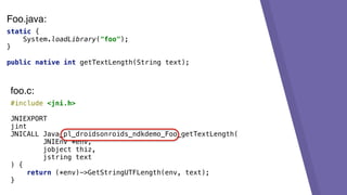 static {
System.loadLibrary("foo");
}
public native int getTextLength(String text);
#include <jni.h>
JNIEXPORT
jint
JNICALL Java_pl_droidsonroids_ndkdemo_Foo_getTextLength(
JNIEnv *env,
jobject thiz,
jstring text
) {
return (*env)->GetStringUTFLength(env, text);
}
foo.c:
Foo.java:
 