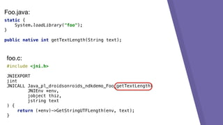 static {
System.loadLibrary("foo");
}
public native int getTextLength(String text);
#include <jni.h>
JNIEXPORT
jint
JNICALL Java_pl_droidsonroids_ndkdemo_Foo_getTextLength(
JNIEnv *env,
jobject thiz,
jstring text
) {
return (*env)->GetStringUTFLength(env, text);
}
foo.c:
Foo.java:
 