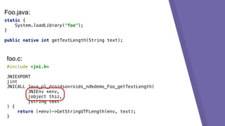 static {
System.loadLibrary("foo");
}
public native int getTextLength(String text);
#include <jni.h>
JNIEXPORT
jint
JNICALL Java_pl_droidsonroids_ndkdemo_Foo_getTextLength(
JNIEnv *env,
jobject thiz,
jstring text
) {
return (*env)->GetStringUTFLength(env, text);
}
foo.c:
Foo.java:
 