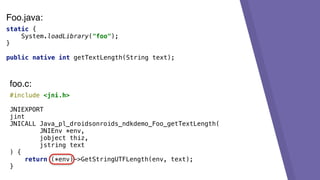 static {
System.loadLibrary("foo");
}
public native int getTextLength(String text);
#include <jni.h>
JNIEXPORT
jint
JNICALL Java_pl_droidsonroids_ndkdemo_Foo_getTextLength(
JNIEnv *env,
jobject thiz,
jstring text
) {
return (*env)->GetStringUTFLength(env, text);
}
foo.c:
Foo.java:
 
