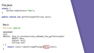 static {
System.loadLibrary("foo");
}
public native int getTextLength(String text);
#include <jni.h>
JNIEXPORT
jint
JNICALL Java_pl_droidsonroids_ndkdemo_Foo_getTextLength(
JNIEnv *env,
jobject thiz,
jstring text
) {
return (*env)->GetStringUTFLength(env, text);
}
foo.c:
Foo.java:
 