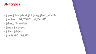 • jbyte, jchar, jshort, jint, jlong, jfloat, jdouble
• jboolean: JNI_TRUE, JNI_FALSE
• jstring, jthrowable
• jarray, jintarray...
• jclass, jobject
• jmethodID, jfieldID
JNI types
 