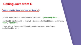 Calling Java from C
jclass mathClass = (*env)->FindClass(env, "java/lang/Math");
jmethodID minMethodID = (*env)->GetStaticMethodID(env, mathClass,
"min", "(JJ)J");
jlong min = (*env)->CallStaticLongMethod(env, mathClass,
minMethodID, x, y);
public static long min(long a, long b)
 