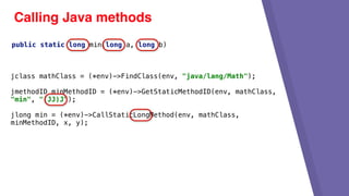 Calling Java methods
jclass mathClass = (*env)->FindClass(env, "java/lang/Math");
jmethodID minMethodID = (*env)->GetStaticMethodID(env, mathClass,
"min", "(JJ)J");
jlong min = (*env)->CallStaticLongMethod(env, mathClass,
minMethodID, x, y);
public static long min(long a, long b)
 