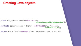 Creating Java objects
jclass foo_class = (*env)->FindClass(env,
"pl/droidsonroids/ndkdemo/Foo");
jmethodID constructor_id = (*env)->GetMethodID(env, foo_class,
"<init>", "()V");
jobject foo = (*env)->NewObject(env, foo_class, constructor_id);
 