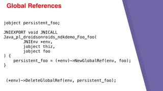 Global References
jobject persistent_foo;
JNIEXPORT void JNICALL
Java_pl_droidsonroids_ndkdemo_Foo_foo(
JNIEnv *env,
jobject thiz,
jobject foo
) {
persistent_foo = (*env)->NewGlobalRef(env, foo);
}
(*env)->DeleteGlobalRef(env, persistent_foo);
 