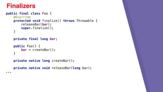 Finalizers
public final class Foo {
@Override
protected void finalize() throws Throwable {
releaseBar(bar);
super.finalize();
}
private final long bar;
public Foo() {
bar = createBar();
}
private native long createBar();
private native void releaseBar(long bar);
...
 