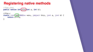 Registering native methods
//Foo.java
public native int plus(int a, int b);
//Foo.c
static jint add(JNIEnv *env, jobject thiz, jint a, jint b) {
return a + b;
}
 