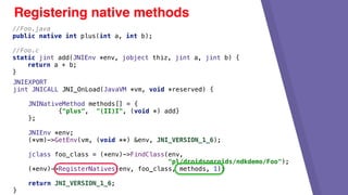 JNIEXPORT
jint JNICALL JNI_OnLoad(JavaVM *vm, void *reserved) {
JNINativeMethod methods[] = {
{"plus", "(II)I", (void *) add}
};
JNIEnv *env;
(*vm)->GetEnv(vm, (void **) &env, JNI_VERSION_1_6);
jclass foo_class = (*env)->FindClass(env,
"pl/droidsonroids/ndkdemo/Foo");
(*env)->RegisterNatives(env, foo_class, methods, 1);
return JNI_VERSION_1_6;
}
Registering native methods
//Foo.java
public native int plus(int a, int b);
//Foo.c
static jint add(JNIEnv *env, jobject thiz, jint a, jint b) {
return a + b;
}
 